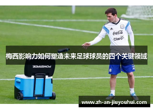 梅西影响力如何塑造未来足球球员的四个关键领域