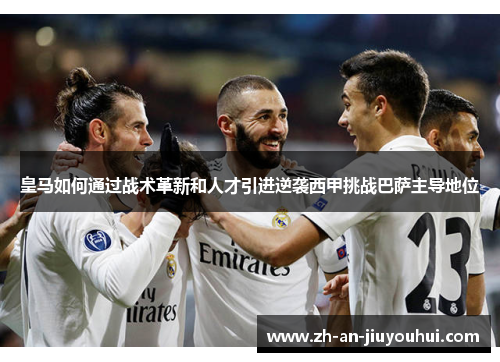 皇马如何通过战术革新和人才引进逆袭西甲挑战巴萨主导地位