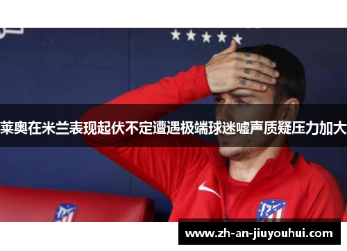 莱奥在米兰表现起伏不定遭遇极端球迷嘘声质疑压力加大